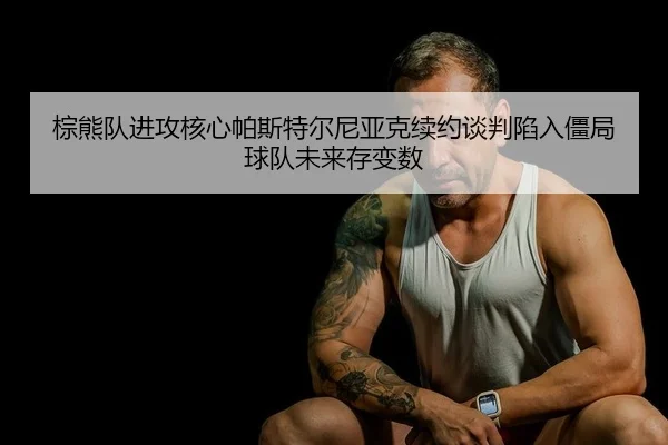 棕熊队进攻核心帕斯特尔尼亚克续约谈判陷入僵局 球队未来存变数